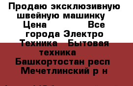 Продаю эксклюзивную швейную машинку › Цена ­ 13 900 - Все города Электро-Техника » Бытовая техника   . Башкортостан респ.,Мечетлинский р-н